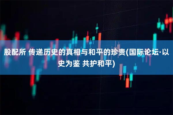 股配所 传递历史的真相与和平的珍贵(国际论坛·以史为鉴 共护和平)