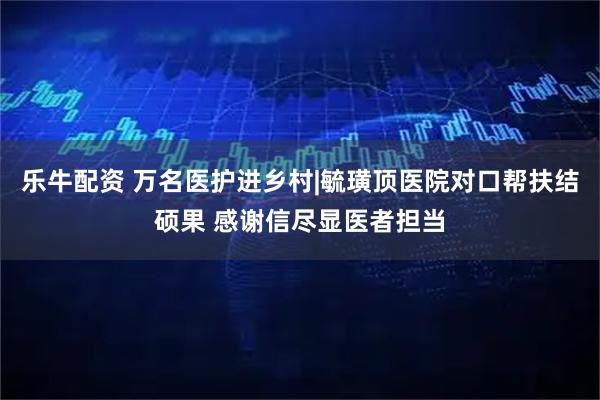 乐牛配资 万名医护进乡村|毓璜顶医院对口帮扶结硕果 感谢信尽显医者担当