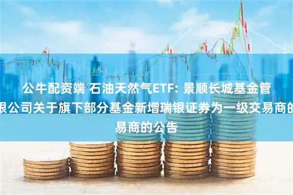 公牛配资端 石油天然气ETF: 景顺长城基金管理有限公司关于旗下部分基金新增瑞银证券为一级交易商的公告