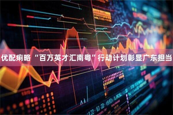 优配痢略 “百万英才汇南粤”行动计划彰显广东担当