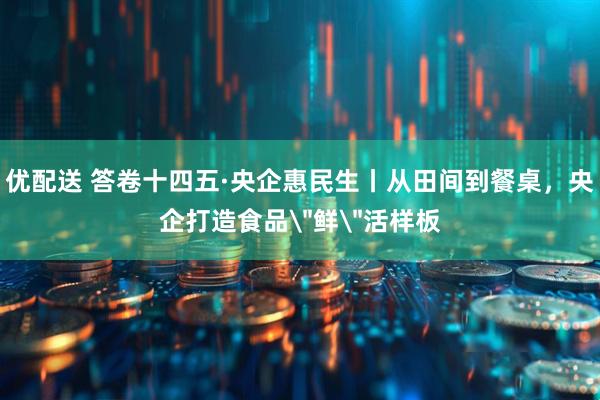 优配送 答卷十四五·央企惠民生丨从田间到餐桌，央企打造食品＂鲜＂活样板