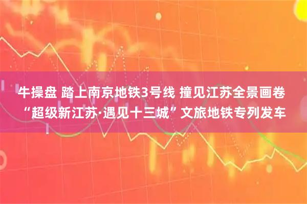 牛操盘 踏上南京地铁3号线 撞见江苏全景画卷 “超级新江苏·遇见十三城”文旅地铁专列发车