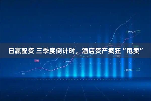 日赢配资 三季度倒计时，酒店资产疯狂“甩卖”