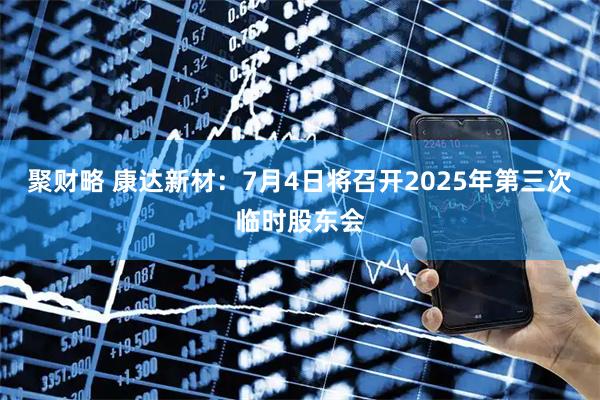聚财略 康达新材：7月4日将召开2025年第三次临时股东会