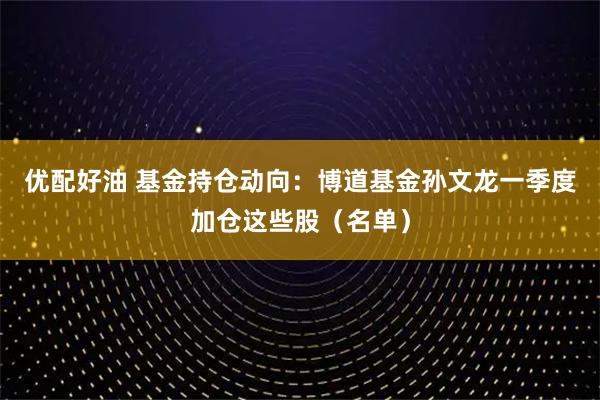 优配好油 基金持仓动向：博道基金孙文龙一季度加仓这些股（名单）