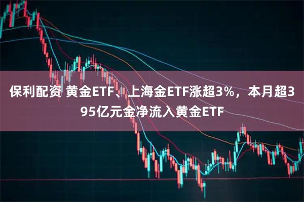 保利配资 黄金ETF、上海金ETF涨超3%，本月超395亿元金净流入黄金ETF