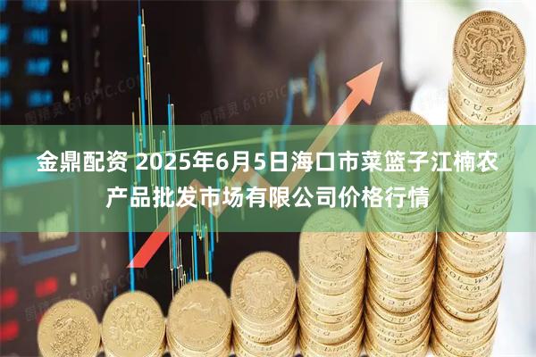 金鼎配资 2025年6月5日海口市菜篮子江楠农产品批发市场有限公司价格行情