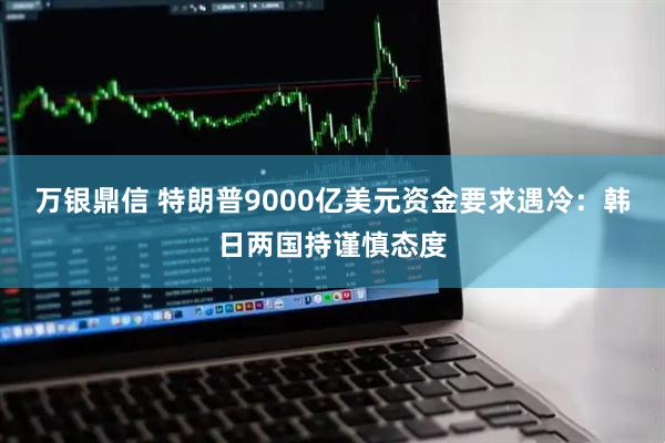 万银鼎信 特朗普9000亿美元资金要求遇冷：韩日两国持谨慎态度