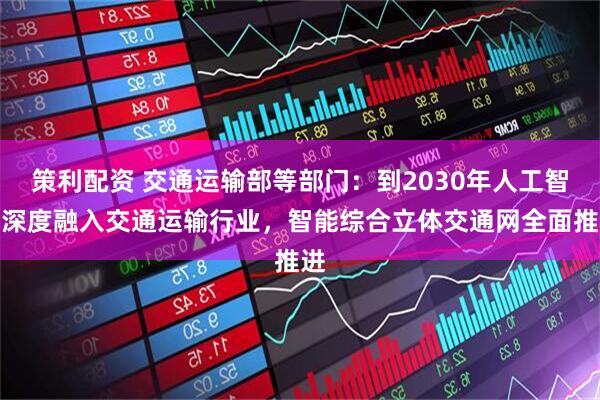 策利配资 交通运输部等部门：到2030年人工智能深度融入交通运输行业，智能综合立体交通网全面推进