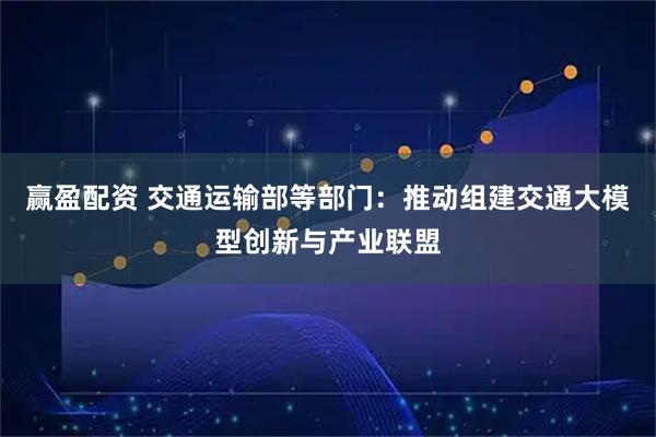 赢盈配资 交通运输部等部门：推动组建交通大模型创新与产业联盟