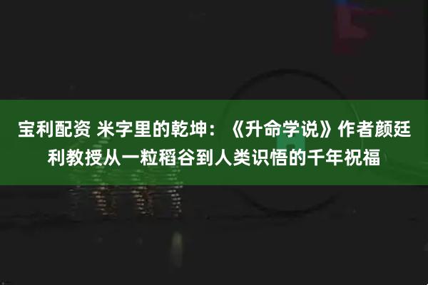 宝利配资 米字里的乾坤：《升命学说》作者颜廷利教授从一粒稻谷到人类识悟的千年祝福