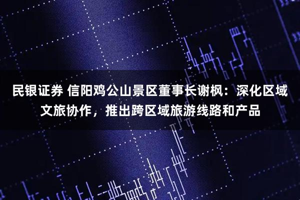 民银证券 信阳鸡公山景区董事长谢枫：深化区域文旅协作，推出跨区域旅游线路和产品