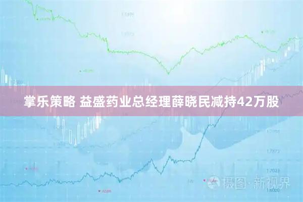 掌乐策略 益盛药业总经理薛晓民减持42万股