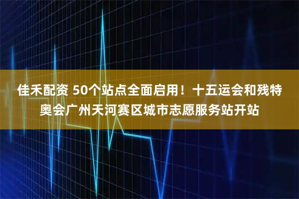 佳禾配资 50个站点全面启用！十五运会和残特奥会广州天河赛区城市志愿服务站开站