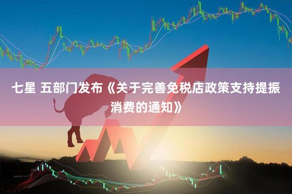 七星 五部门发布《关于完善免税店政策支持提振消费的通知》