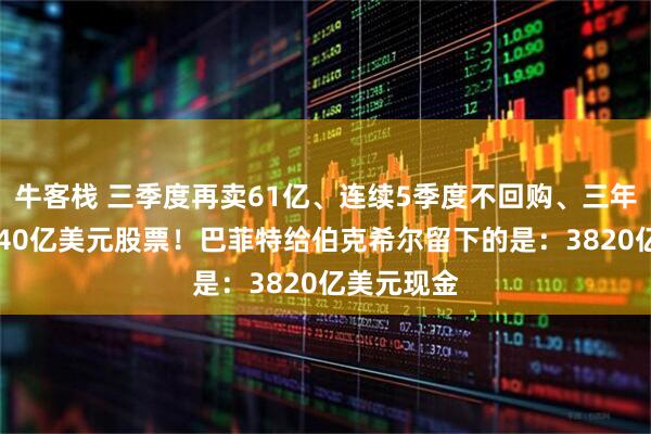 牛客栈 三季度再卖61亿、连续5季度不回购、三年累计卖1840亿美元股票！巴菲特给伯克希尔留下的是：3820亿美元现金