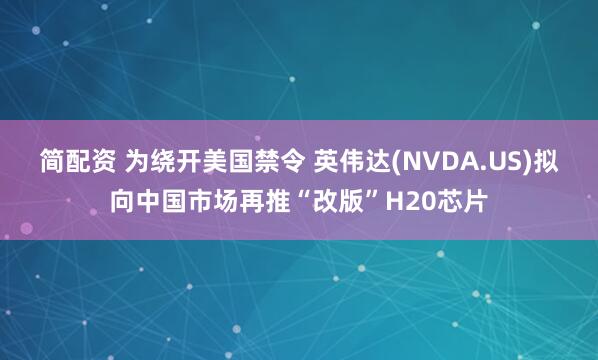 简配资 为绕开美国禁令 英伟达(NVDA.US)拟向中国市场再推“改版”H20芯片