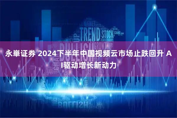 永崋证券 2024下半年中国视频云市场止跌回升 AI驱动增长新动力