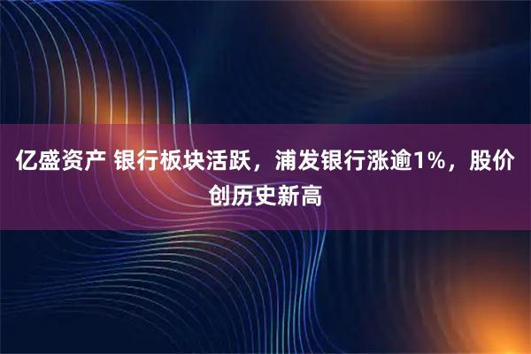 亿盛资产 银行板块活跃，浦发银行涨逾1%，股价创历史新高
