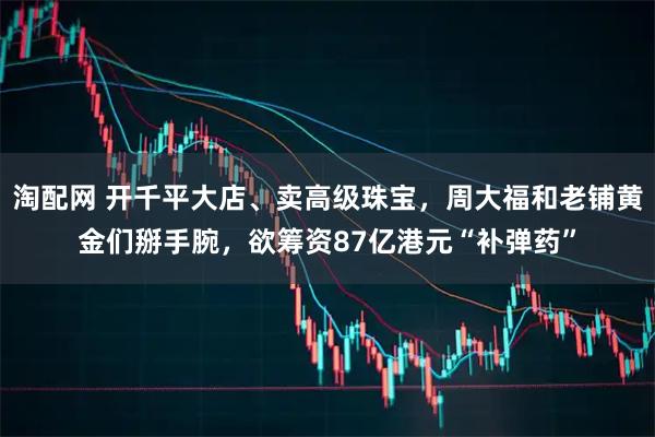 淘配网 开千平大店、卖高级珠宝，周大福和老铺黄金们掰手腕，欲筹资87亿港元“补弹药”