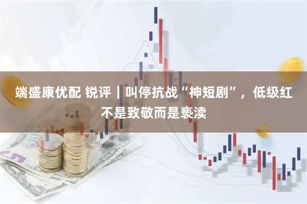 端盛康优配 锐评｜叫停抗战“神短剧”，低级红不是致敬而是亵渎