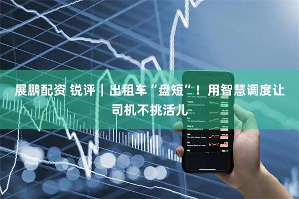 展鵬配资 锐评｜出租车“盘短”！用智慧调度让司机不挑活儿