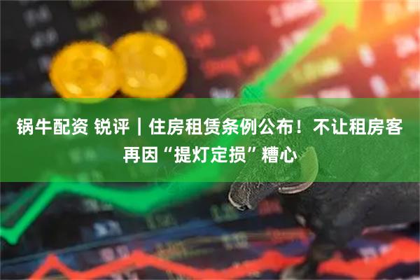 锅牛配资 锐评｜住房租赁条例公布！不让租房客再因“提灯定损”糟心