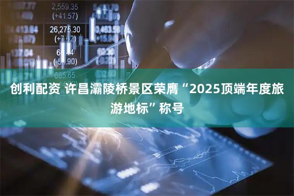创利配资 许昌灞陵桥景区荣膺“2025顶端年度旅游地标”称号