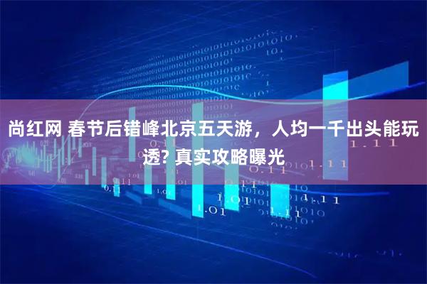 尚红网 春节后错峰北京五天游，人均一千出头能玩透? 真实攻略曝光