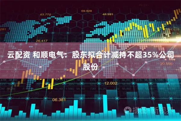 云配资 和顺电气：股东拟合计减持不超35%公司股份