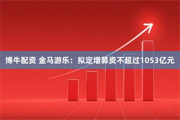 博牛配资 金马游乐：拟定增募资不超过1053亿元