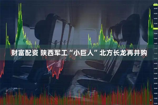 财富配资 陕西军工“小巨人”北方长龙再并购
