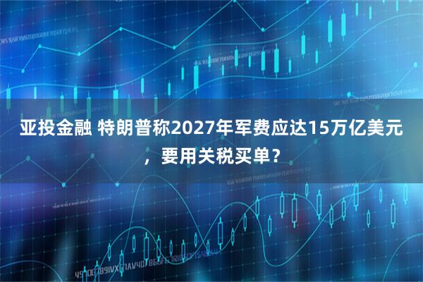 亚投金融 特朗普称2027年军费应达15万亿美元，要用关税买单？