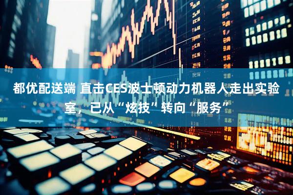 都优配送端 直击CES波士顿动力机器人走出实验室，已从“炫技”转向“服务”