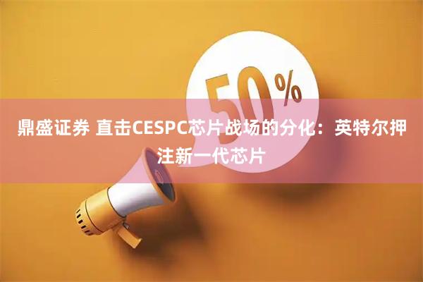 鼎盛证券 直击CESPC芯片战场的分化:英特尔押注新一代芯片