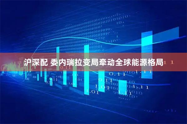 沪深配 委内瑞拉变局牵动全球能源格局