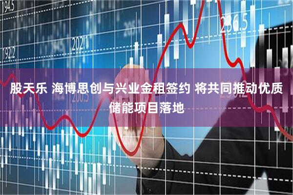 股天乐 海博思创与兴业金租签约 将共同推动优质储能项目落地