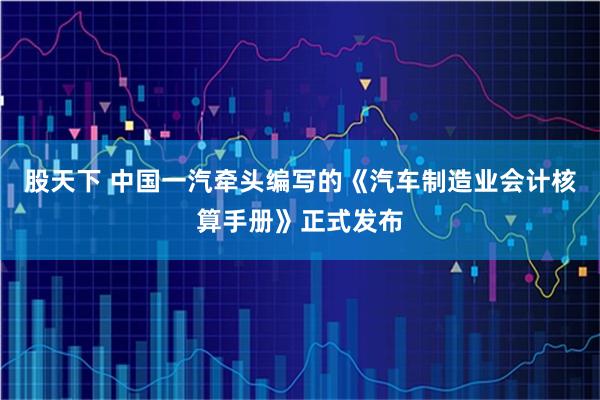 股天下 中国一汽牵头编写的《汽车制造业会计核算手册》正式发布