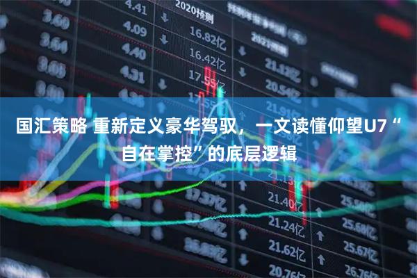 国汇策略 重新定义豪华驾驭，一文读懂仰望U7“自在掌控”的底层逻辑