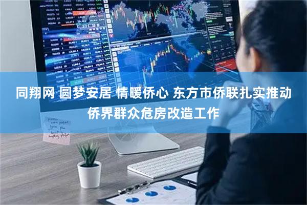同翔网 圆梦安居 情暖侨心 东方市侨联扎实推动侨界群众危房改造工作