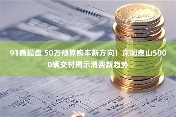91微操盘 50万预算购车新方向！岚图泰山5000辆交付揭示消费新趋势
