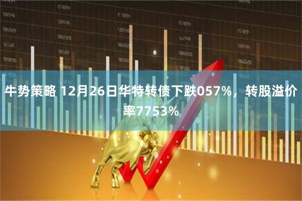 牛势策略 12月26日华特转债下跌057%，转股溢价率7753%
