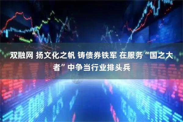 双融网 扬文化之帆 铸债券铁军 在服务“国之大者”中争当行业排头兵