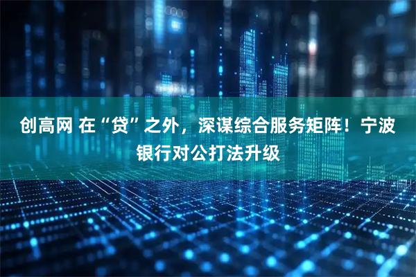 创高网 在“贷”之外，深谋综合服务矩阵！宁波银行对公打法升级
