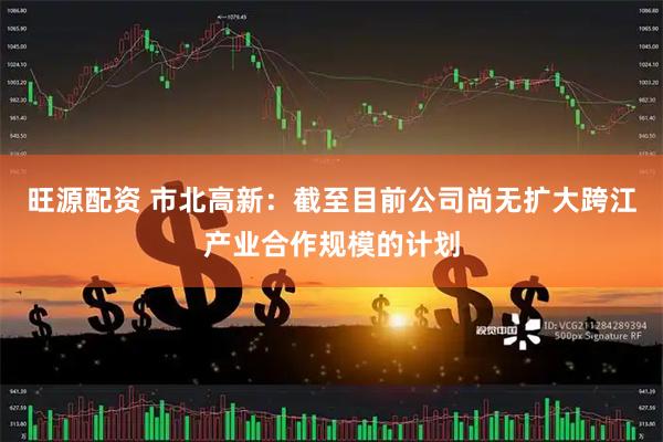 旺源配资 市北高新：截至目前公司尚无扩大跨江产业合作规模的计划