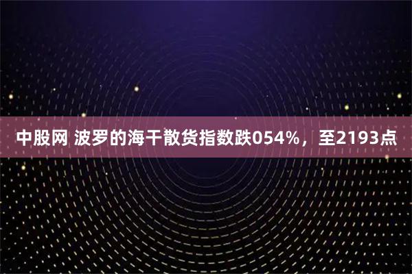 中股网 波罗的海干散货指数跌054%，至2193点