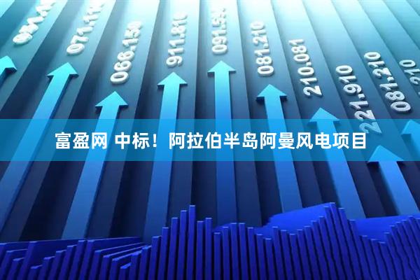 富盈网 中标！阿拉伯半岛阿曼风电项目