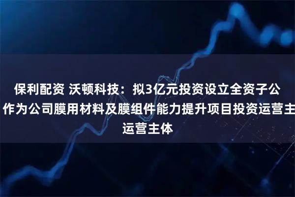 保利配资 沃顿科技：拟3亿元投资设立全资子公司 作为公司膜用材料及膜组件能力提升项目投资运营主体