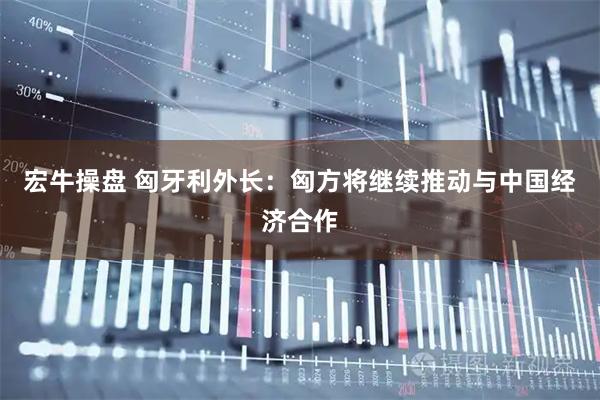 宏牛操盘 匈牙利外长：匈方将继续推动与中国经济合作