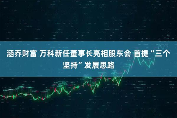 涵乔财富 万科新任董事长亮相股东会 首提“三个坚持”发展思路